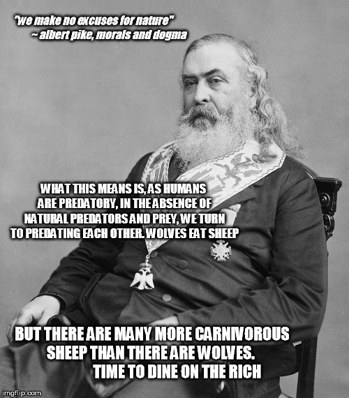 Albert Pike | "we make no excuses for nature"               ~ albert pike, morals and dogma; WHAT THIS MEANS IS, AS HUMANS ARE PREDATORY, IN THE ABSENCE OF NATURAL PREDATORS AND PREY, WE TURN TO PREDATING EACH OTHER. WOLVES EAT SHEEP; BUT THERE ARE MANY MORE CARNIVOROUS SHEEP THAN THERE ARE WOLVES.                   TIME TO DINE ON THE RICH | image tagged in albert pike | made w/ Imgflip meme maker