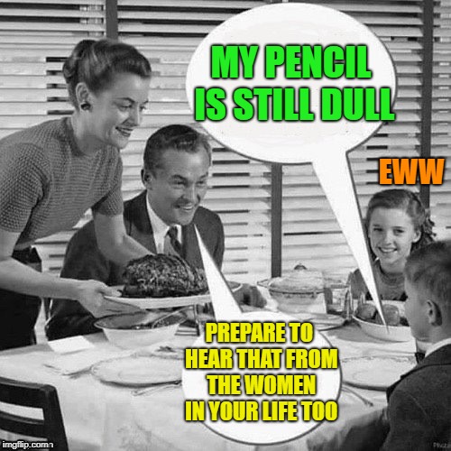 Vintage Family Dinner | MY PENCIL IS STILL DULL PREPARE TO HEAR THAT FROM THE WOMEN IN YOUR LIFE TOO EWW | image tagged in vintage family dinner | made w/ Imgflip meme maker