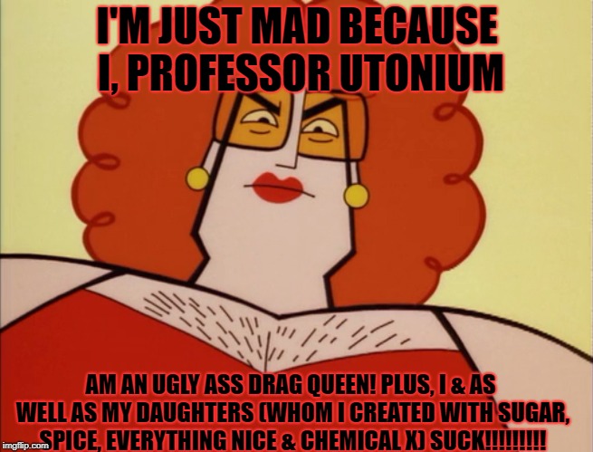 I'm just mad because I'm an ugly Drag Queen | I'M JUST MAD BECAUSE I, PROFESSOR UTONIUM; AM AN UGLY ASS DRAG QUEEN! PLUS, I & AS WELL AS MY DAUGHTERS (WHOM I CREATED WITH SUGAR, SPICE, EVERYTHING NICE & CHEMICAL X) SUCK!!!!!!!!! | image tagged in drag queen,ugly,professor utonium | made w/ Imgflip meme maker
