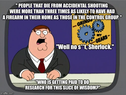 Peter Griffin News Meme | " PEOPLE THAT DIE FROM ACCIDENTAL SHOOTING WERE MORE THAN THREE TIMES AS LIKELY TO HAVE HAD A FIREARM IN THEIR HOME AS THOSE IN THE CONTROL GROUP. "; "Well no s**t, Sherlock."; "WHO IS GETTING PAID TO DO RESEARCH FOR THIS SLICE OF WISDOM?" | image tagged in memes,peter griffin news | made w/ Imgflip meme maker