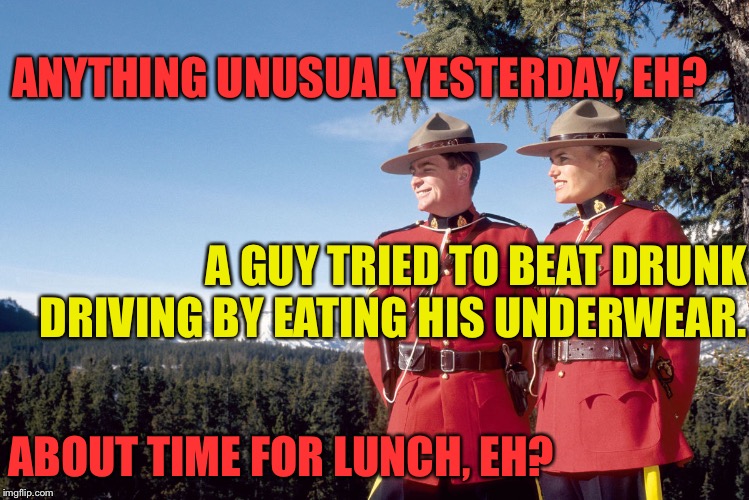 canada mountain police | ANYTHING UNUSUAL YESTERDAY, EH? ABOUT TIME FOR LUNCH, EH? A GUY TRIED TO BEAT DRUNK DRIVING BY EATING HIS UNDERWEAR. | image tagged in canada mountain police | made w/ Imgflip meme maker