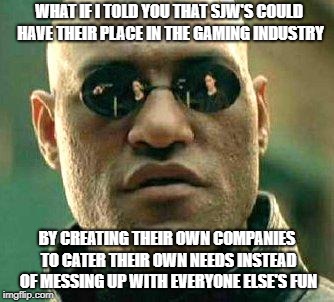 What if i told you | WHAT IF I TOLD YOU THAT SJW'S COULD HAVE THEIR PLACE IN THE GAMING INDUSTRY; BY CREATING THEIR OWN COMPANIES TO CATER THEIR OWN NEEDS INSTEAD OF MESSING UP WITH EVERYONE ELSE'S FUN | image tagged in what if i told you | made w/ Imgflip meme maker