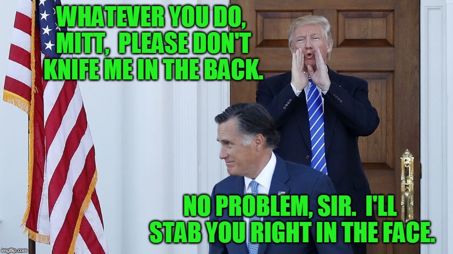 The Romney Way | WHATEVER YOU DO, MITT,  PLEASE DON'T KNIFE ME IN THE BACK. NO PROBLEM, SIR.  I'LL STAB YOU RIGHT IN THE FACE. | image tagged in mitt romney,president trump | made w/ Imgflip meme maker