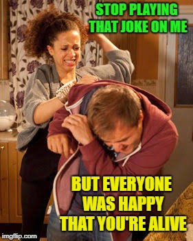 Wife Abuse | STOP PLAYING THAT JOKE ON ME BUT EVERYONE WAS HAPPY THAT YOU'RE ALIVE | image tagged in wife abuse | made w/ Imgflip meme maker