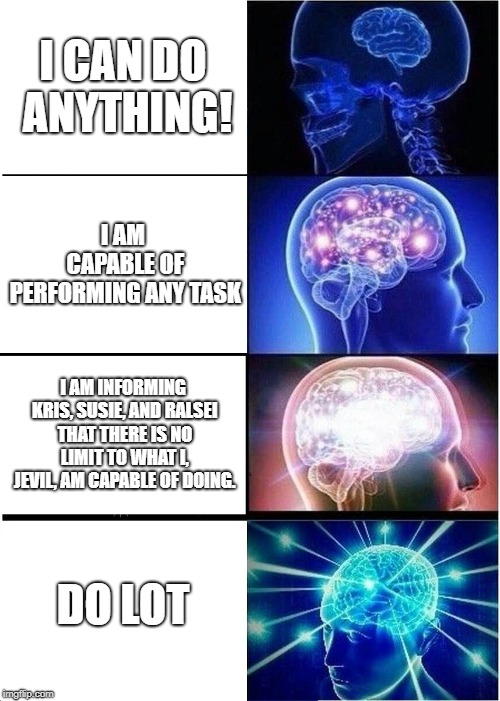 Expanding Brain | I CAN DO ANYTHING! I AM CAPABLE OF PERFORMING ANY TASK; I AM INFORMING KRIS, SUSIE, AND RALSEI THAT THERE IS NO LIMIT TO WHAT I, JEVIL, AM CAPABLE OF DOING. DO LOT | image tagged in memes,expanding brain | made w/ Imgflip meme maker