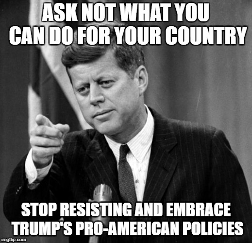 JFK | ASK NOT WHAT YOU CAN DO FOR YOUR COUNTRY; STOP RESISTING AND EMBRACE TRUMP'S PRO-AMERICAN POLICIES | image tagged in jfk | made w/ Imgflip meme maker