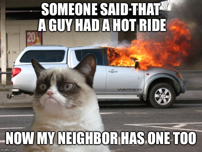 Grumpy Cat Fire Car | SOMEONE SAID THAT A GUY HAD A HOT RIDE; NOW MY NEIGHBOR HAS ONE TOO | image tagged in grumpy cat fire car | made w/ Imgflip meme maker