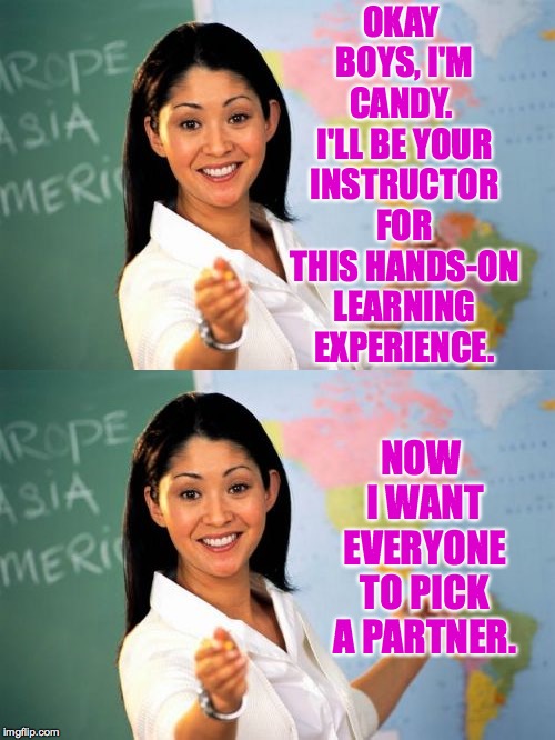 OKAY BOYS, I'M CANDY.  I'LL BE YOUR INSTRUCTOR FOR THIS HANDS-ON LEARNING EXPERIENCE. NOW I WANT EVERYONE TO PICK A PARTNER. | image tagged in memes,unhelpful high school teacher | made w/ Imgflip meme maker