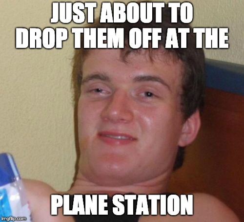 10 Guy Meme | JUST ABOUT TO DROP THEM OFF AT THE; PLANE STATION | image tagged in memes,10 guy,AdviceAnimals | made w/ Imgflip meme maker