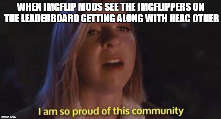 I Am So Proud Of This Community | WHEN IMGFLIP MODS SEE THE IMGFLIPPERS ON THE LEADERBOARD GETTING ALONG WITH HEAC OTHER | image tagged in i am so pound of this community,memes,custom template | made w/ Imgflip meme maker