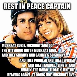 The Captain | REST IN PEACE CAPTAIN; MUSKRAT SUSIE, MUSKRAT SAM DO THE JITTERBUG OUT IN MUSKRAT LAND.  AND THEY SHIMMY AND SAMMY'S SO SKINNY. AND THEY WHIRLED AND THEY TWIRLED AND THEY TANGOED. 
SINGIN' AND JINGLIN' THE JANGO.  FLOATIN' LIKE THE HEAVENS ABOVE.  IT LOOKS LIKE MUSKRAT LOVE. | image tagged in i'm the captain now,memes,sad but true,celebrity deaths,meme,goodbye | made w/ Imgflip meme maker