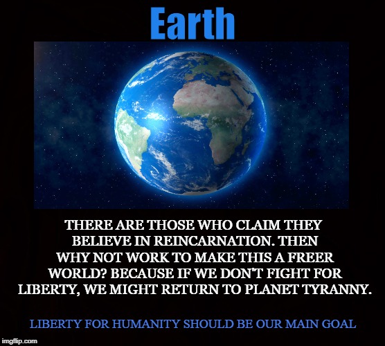 Planet Liberty vs Tyranny | Earth; THERE ARE THOSE WHO CLAIM THEY BELIEVE IN REINCARNATION. THEN WHY NOT WORK TO MAKE THIS A FREER WORLD? BECAUSE IF WE DON'T FIGHT FOR LIBERTY, WE MIGHT RETURN TO PLANET TYRANNY. LIBERTY FOR HUMANITY SHOULD BE OUR MAIN GOAL | image tagged in earth,liberty,tyranny,reincarnation,freedom,humanity | made w/ Imgflip meme maker