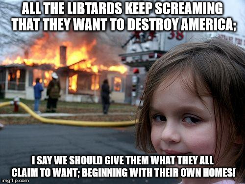 Disaster Girl | ALL THE LIBTARDS KEEP SCREAMING THAT THEY WANT TO DESTROY AMERICA;; I SAY WE SHOULD GIVE THEM WHAT THEY ALL CLAIM TO WANT; BEGINNING WITH THEIR OWN HOMES! | image tagged in memes,disaster girl | made w/ Imgflip meme maker