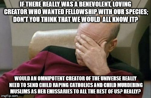 Captain Picard Facepalm Meme | IF THERE REALLY WAS A BENEVOLENT, LOVING CREATOR WHO WANTED FELLOWSHIP WITH OUR SPECIES;  DON'T YOU THINK THAT WE WOULD  ALL KNOW IT? WOULD AN OMNIPOTENT CREATOR OF THE UNIVERSE REALLY NEED TO SEND CHILD RAPING CATHOLICS AND CHILD MURDERING MUSLIMS AS HER EMISSARIES TO ALL THE REST OF US? REALLY? | image tagged in memes,captain picard facepalm | made w/ Imgflip meme maker