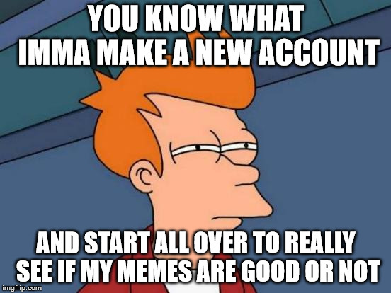 Time to start a new meme life | YOU KNOW WHAT IMMA MAKE A NEW ACCOUNT; AND START ALL OVER TO REALLY SEE IF MY MEMES ARE GOOD OR NOT | image tagged in memes,futurama fry,a new meme | made w/ Imgflip meme maker
