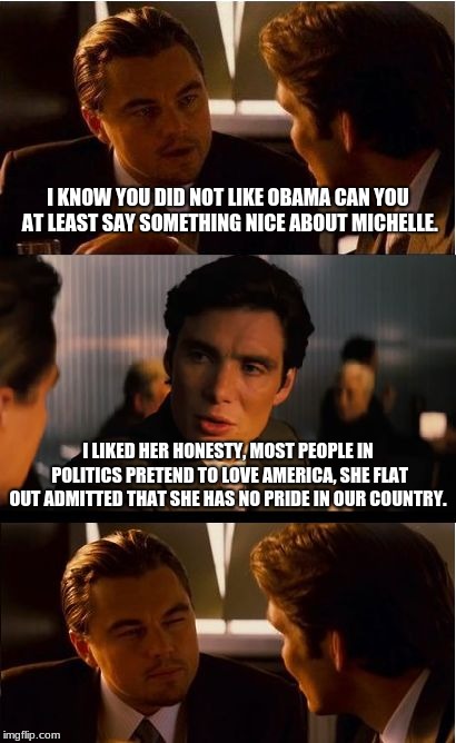 American Pride | I KNOW YOU DID NOT LIKE OBAMA CAN YOU AT LEAST SAY SOMETHING NICE ABOUT MICHELLE. I LIKED HER HONESTY, MOST PEOPLE IN POLITICS PRETEND TO LOVE AMERICA, SHE FLAT OUT ADMITTED THAT SHE HAS NO PRIDE IN OUR COUNTRY. | image tagged in memes,inception,make america great again,michelle obama,honesty | made w/ Imgflip meme maker