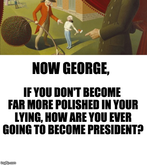 NOW GEORGE, IF YOU DON'T BECOME FAR MORE POLISHED IN YOUR LYING, HOW ARE YOU EVER GOING TO BECOME PRESIDENT? | image tagged in blank white template | made w/ Imgflip meme maker