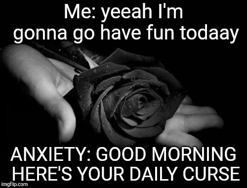 Black Rose | Me: yeeah I'm gonna go have fun todaay; ANXIETY: GOOD MORNING HERE'S YOUR DAILY CURSE | image tagged in black rose | made w/ Imgflip meme maker