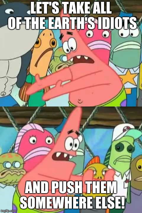 Patrick - Push it somewhere else | LET'S TAKE ALL OF THE EARTH'S IDIOTS; AND PUSH THEM SOMEWHERE ELSE! | image tagged in patrick - push it somewhere else | made w/ Imgflip meme maker