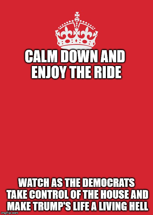 Keep Calm And Carry On Red | CALM DOWN AND ENJOY THE RIDE; WATCH AS THE DEMOCRATS TAKE CONTROL OF THE HOUSE AND MAKE TRUMP'S LIFE A LIVING HELL | image tagged in memes,keep calm and carry on red | made w/ Imgflip meme maker