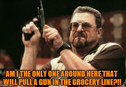 Am I The Only One Around Here Meme | AM I THE ONLY ONE AROUND HERE THAT WILL PULL A GUN IN THE GROCERY LINE?!! | image tagged in memes,am i the only one around here | made w/ Imgflip meme maker