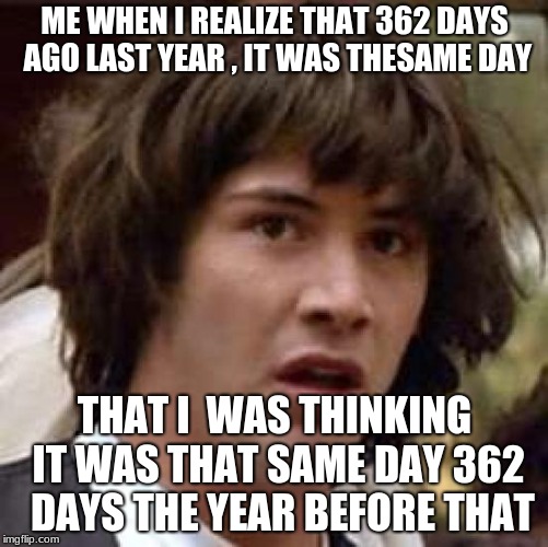 Conspiracy Keanu | ME WHEN I REALIZE THAT 362 DAYS AGO LAST YEAR , IT WAS THESAME DAY; THAT I  WAS THINKING IT WAS THAT SAME DAY 362  DAYS THE YEAR BEFORE THAT | image tagged in memes,conspiracy keanu | made w/ Imgflip meme maker