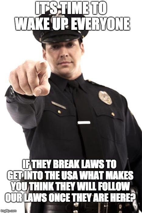 Police | IT'S TIME TO WAKE UP EVERYONE; IF THEY BREAK LAWS TO GET INTO THE USA WHAT MAKES YOU THINK THEY WILL FOLLOW OUR LAWS ONCE THEY ARE HERE? | image tagged in police | made w/ Imgflip meme maker