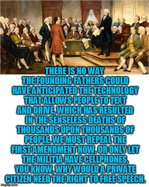 As irrational as the arguments to repeal the Second Amendment | THERE IS NO WAY THE FOUNDING FATHERS COULD HAVE ANTICIPATED THE TECHNOLOGY THAT ALLOWS PEOPLE TO TEXT AND DRIVE, WHICH HAS RESULTED IN THE SENSELESS DEATHS OF THOUSANDS UPON THOUSANDS OF PEOPLE. WE MUST REPEAL THE FIRST AMENDMENT NOW, OR ONLY LET THE MILITIA HAVE CELLPHONES, YOU KNOW, WHY WOULD A PRIVATE CITIZEN NEED THE RIGHT TO FREE SPEECH. | image tagged in blank white template,founding fathers | made w/ Imgflip meme maker