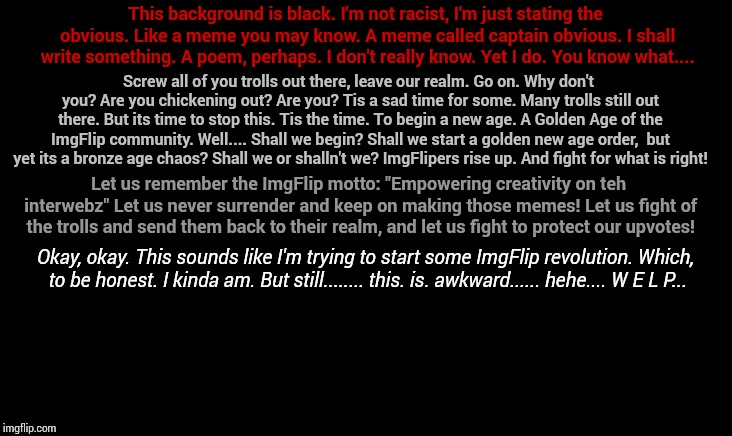 Ummmmm.... What the hell has gotten into me? | This background is black. I'm not racist, I'm just stating the obvious. Like a meme you may know. A meme called captain obvious. I shall write something. A poem, perhaps. I don't really know. Yet I do. You know what.... Screw all of you trolls out there, leave our realm. Go on. Why don't you? Are you chickening out? Are you? Tis a sad time for some. Many trolls still out there. But its time to stop this. Tis the time. To begin a new age. A Golden Age of the ImgFlip community. Well.... Shall we begin? Shall we start a golden new age order,  but yet its a bronze age chaos? Shall we or shalln't we? ImgFlipers rise up. And fight for what is right! Let us remember the ImgFlip motto: "Empowering creativity on teh interwebz" Let us never surrender and keep on making those memes! Let us fight of the trolls and send them back to their realm, and let us fight to protect our upvotes! Okay, okay. This sounds like I'm trying to start some ImgFlip revolution. Which, to be honest. I kinda am. But still........ this. is. awkward...... hehe.... W E L P... | image tagged in poetry,revolution | made w/ Imgflip meme maker