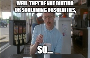 So I Guess You Can Say Things Are Getting Pretty Serious Meme | WELL, THEY'RE NOT RIOTING OR SCREAMING OBSCENITIES, SO... | image tagged in memes,so i guess you can say things are getting pretty serious | made w/ Imgflip meme maker