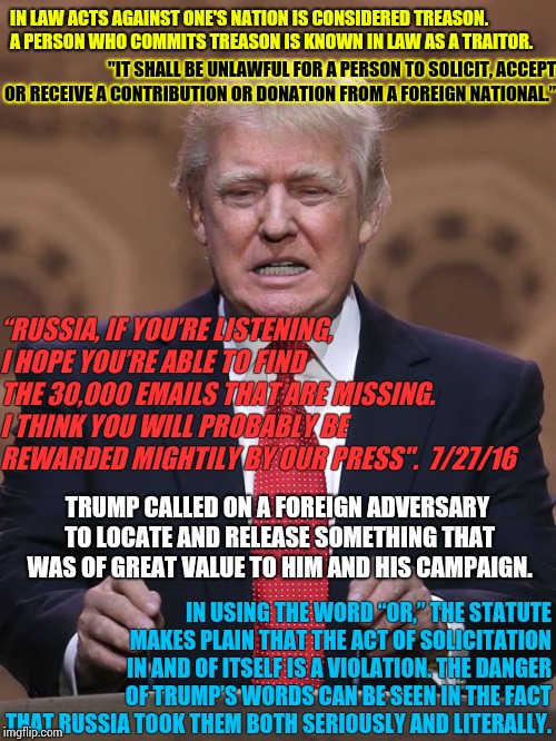 It's Not Just Rhetoric If You're Running For President Of A Country.  | IN LAW ACTS AGAINST ONE'S NATION IS CONSIDERED TREASON. 
 A PERSON WHO COMMITS TREASON IS KNOWN IN LAW AS A TRAITOR. "IT SHALL BE UNLAWFUL FOR A PERSON TO SOLICIT, ACCEPT OR RECEIVE A CONTRIBUTION OR DONATION FROM A FOREIGN NATIONAL.”; “RUSSIA, IF YOU’RE LISTENING, I HOPE YOU’RE ABLE TO FIND THE 30,000 EMAILS THAT ARE MISSING.  I THINK YOU WILL PROBABLY BE REWARDED MIGHTILY BY OUR PRESS".  7/27/16; TRUMP CALLED ON A FOREIGN ADVERSARY TO LOCATE AND RELEASE SOMETHING THAT WAS OF GREAT VALUE TO HIM AND HIS CAMPAIGN. IN USING THE WORD “OR,” THE STATUTE MAKES PLAIN THAT THE ACT OF SOLICITATION IN AND OF ITSELF IS A VIOLATION. THE DANGER OF TRUMP’S WORDS CAN BE SEEN IN THE FACT THAT RUSSIA TOOK THEM BOTH SERIOUSLY AND LITERALLY. | image tagged in donald trump,trump unfit unqualified dangerous,illegal,lock him up,fed up,memes | made w/ Imgflip meme maker