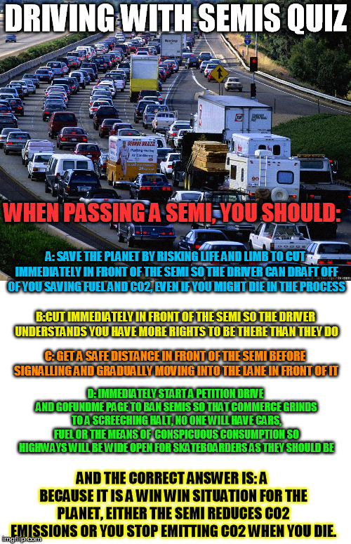 Free Driving Quiz Part 2 | DRIVING WITH SEMIS QUIZ; WHEN PASSING A SEMI, YOU SHOULD:; A: SAVE THE PLANET BY RISKING LIFE AND LIMB TO CUT IMMEDIATELY IN FRONT OF THE SEMI SO THE DRIVER CAN DRAFT OFF OF YOU SAVING FUEL AND CO2, EVEN IF YOU MIGHT DIE IN THE PROCESS; B:CUT IMMEDIATELY IN FRONT OF THE SEMI SO THE DRIVER UNDERSTANDS YOU HAVE MORE RIGHTS TO BE THERE THAN THEY DO; C: GET A SAFE DISTANCE IN FRONT OF THE SEMI BEFORE SIGNALLING AND GRADUALLY MOVING INTO THE LANE IN FRONT OF IT; D: IMMEDIATELY START A PETITION DRIVE AND GOFUNDME PAGE TO BAN SEMIS SO THAT COMMERCE GRINDS TO A SCREECHING HALT, NO ONE WILL HAVE CARS, FUEL OR THE MEANS OF  CONSPICUOUS CONSUMPTION SO HIGHWAYS WILL BE WIDE OPEN FOR SKATEBOARDERS AS THEY SHOULD BE; AND THE CORRECT ANSWER IS: A BECAUSE IT IS A WIN WIN SITUATION FOR THE PLANET, EITHER THE SEMI REDUCES CO2 EMISSIONS OR YOU STOP EMITTING CO2 WHEN YOU DIE. | image tagged in blank white template,traffic jam | made w/ Imgflip meme maker
