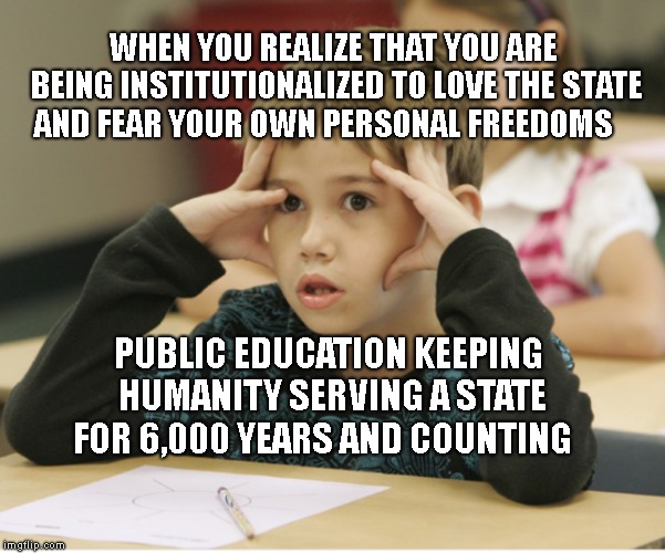 http://educational-alternatives.net/welcome/wp-content/uploads/2 | WHEN YOU REALIZE THAT YOU ARE BEING INSTITUTIONALIZED TO LOVE THE STATE AND FEAR YOUR OWN PERSONAL FREEDOMS; PUBLIC EDUCATION KEEPING HUMANITY SERVING A STATE FOR 6,000 YEARS AND COUNTING | image tagged in http//educational-alternativesnet/welcome/wp-content/uploads/2 | made w/ Imgflip meme maker
