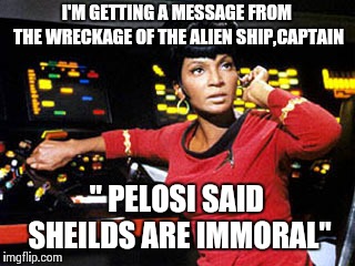 uhura | I'M GETTING A MESSAGE FROM THE WRECKAGE OF THE ALIEN SHIP,CAPTAIN; " PELOSI SAID SHEILDS ARE IMMORAL" | image tagged in uhura | made w/ Imgflip meme maker