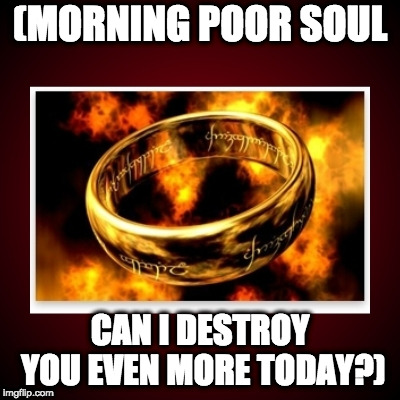 lotr one ring | (MORNING POOR SOUL CAN I DESTROY YOU EVEN MORE TODAY?) | image tagged in lotr one ring | made w/ Imgflip meme maker