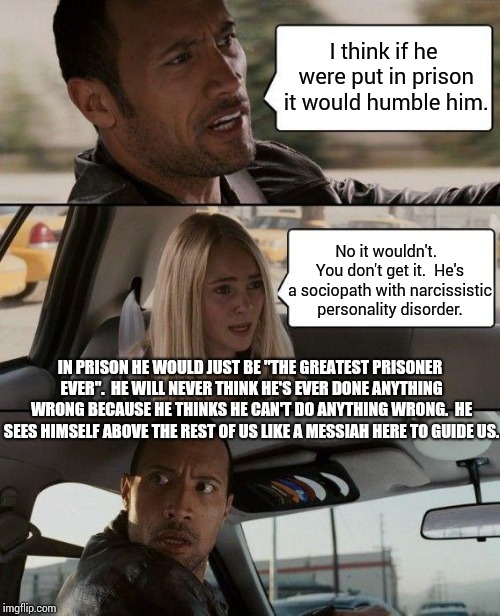 Scary Because It's True | I think if he were put in prison it would humble him. No it wouldn't.  You don't get it.  He's a sociopath with narcissistic personality disorder. IN PRISON HE WOULD JUST BE "THE GREATEST PRISONER EVER".  HE WILL NEVER THINK HE'S EVER DONE ANYTHING WRONG BECAUSE HE THINKS HE CAN'T DO ANYTHING WRONG.  HE SEES HIMSELF ABOVE THE REST OF US LIKE A MESSIAH HERE TO GUIDE US. | image tagged in memes,the rock driving,united states of america,sociopath,malignant narcissist,unhealthy narcissism | made w/ Imgflip meme maker