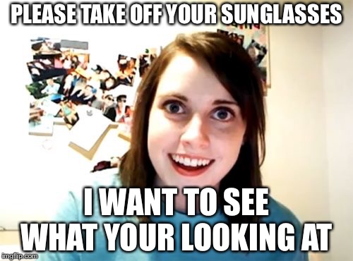 Overly Attached Girlfriend Meme | PLEASE TAKE OFF YOUR SUNGLASSES; I WANT TO SEE WHAT YOUR LOOKING AT | image tagged in memes,overly attached girlfriend | made w/ Imgflip meme maker