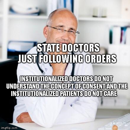 Smiling doctor | STATE DOCTORS JUST FOLLOWING ORDERS; INSTITUTIONALIZED DOCTORS DO NOT UNDERSTAND THE CONCEPT OF CONSENT AND THE INSTITUTIONALIZED PATIENTS DO NOT CARE | image tagged in smiling doctor | made w/ Imgflip meme maker