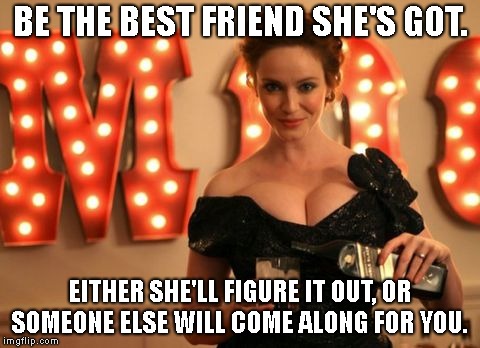 BE THE BEST FRIEND SHE'S GOT. EITHER SHE'LL FIGURE IT OUT, OR SOMEONE ELSE WILL COME ALONG FOR YOU. | made w/ Imgflip meme maker