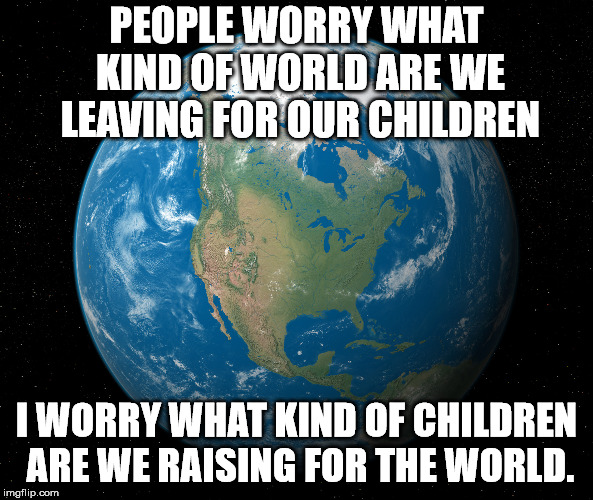 Will the children today be prepared for the real world. | PEOPLE WORRY WHAT KIND OF WORLD ARE WE LEAVING FOR OUR CHILDREN; I WORRY WHAT KIND OF CHILDREN ARE WE RAISING FOR THE WORLD. | image tagged in world | made w/ Imgflip meme maker