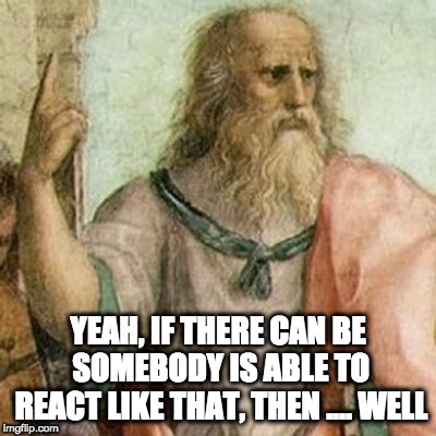 Philosopher | YEAH, IF THERE CAN BE SOMEBODY IS ABLE TO REACT LIKE THAT, THEN .... WELL | image tagged in philosopher | made w/ Imgflip meme maker