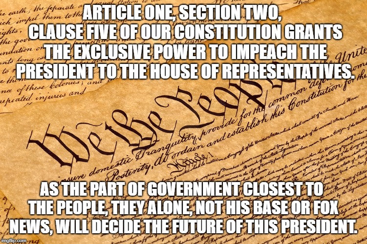 US Constitution | ARTICLE ONE, SECTION TWO,  CLAUSE FIVE OF OUR CONSTITUTION GRANTS THE EXCLUSIVE POWER TO IMPEACH THE PRESIDENT TO THE HOUSE OF REPRESENTATIVES. AS THE PART OF GOVERNMENT CLOSEST TO THE PEOPLE, THEY ALONE, NOT HIS BASE OR FOX NEWS, WILL DECIDE THE FUTURE OF THIS PRESIDENT. | image tagged in us constitution | made w/ Imgflip meme maker