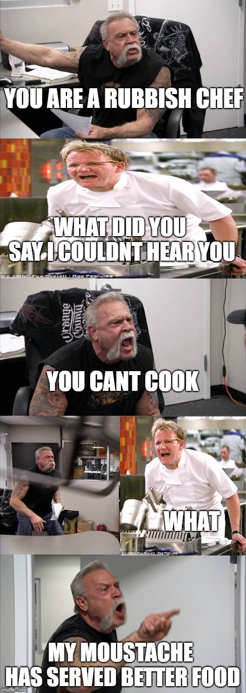 American Chopper Argument | YOU ARE A RUBBISH CHEF; WHAT DID YOU SAY I COULDNT HEAR YOU; YOU CANT COOK; WHAT; MY MOUSTACHE HAS SERVED BETTER FOOD | image tagged in memes,american chopper argument | made w/ Imgflip meme maker