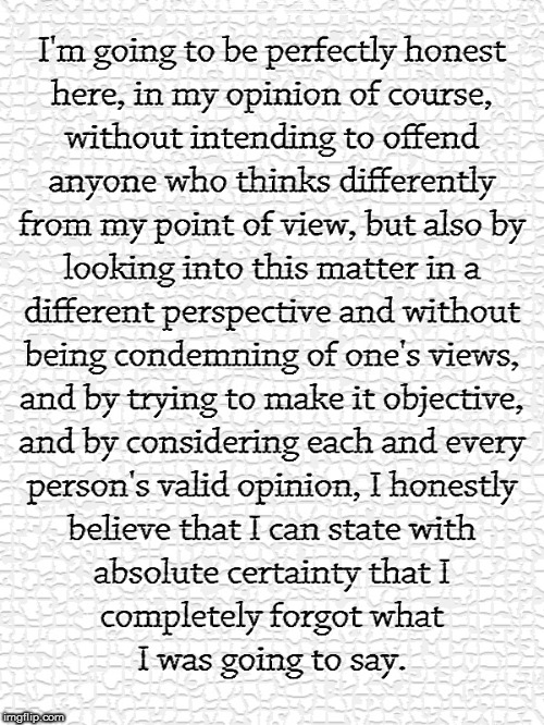 No Offense, Part 1 | I'M GOING TO BE PERFECTLY HONEST HERE, IN MY OPINION OF COURSE, WITHOUT INTENDING TO OFFEND ANYONE WHO THINKS DIFFERENTLY FROM MY POINT OF VIEW, BUT ALSO BY LOOKING INTO THIS MATTER IN A DIFFERENT PERSPECTIVE AND WITHOUT BEING CONDEMNING OF ONE'S VIEWS, AND BY TRYING TO MAKE IT OBJECTIVE, AND BY CONSIDERING EACH AND EVERY PERSON'S VALID OPINION, I HONESTLY BELIEVE THAT I CAN STATE WITH ABSOLUTE CERTAINTY THAT I COMPLETELY FORGOT WHAT I WAS GOING TO SAY. | image tagged in memes,no offense | made w/ Imgflip meme maker