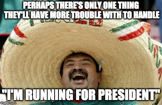 Happy Mexican | PERHAPS THERE'S ONLY ONE THING THEY'LL HAVE MORE TROUBLE WITH TO HANDLE "I'M RUNNING FOR PRESIDENT" | image tagged in happy mexican | made w/ Imgflip meme maker