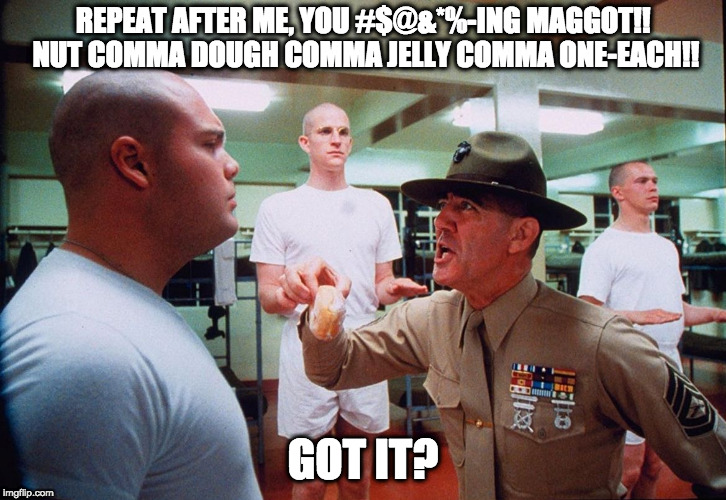 Gunney Ermy Drill Sergeant | REPEAT AFTER ME, YOU #$@&*%-ING MAGGOT!! NUT COMMA DOUGH COMMA JELLY COMMA ONE-EACH!! GOT IT? | image tagged in gunney ermy drill sergeant | made w/ Imgflip meme maker
