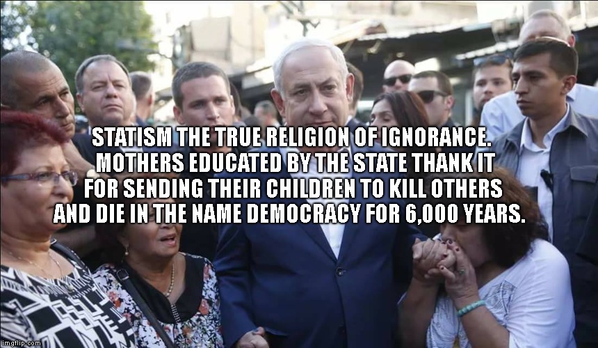 Bibi Melech Israel | STATISM THE TRUE RELIGION OF IGNORANCE.  MOTHERS EDUCATED BY THE STATE THANK IT FOR SENDING THEIR CHILDREN TO KILL OTHERS AND DIE IN THE NAME DEMOCRACY FOR 6,000 YEARS. | image tagged in bibi melech israel | made w/ Imgflip meme maker
