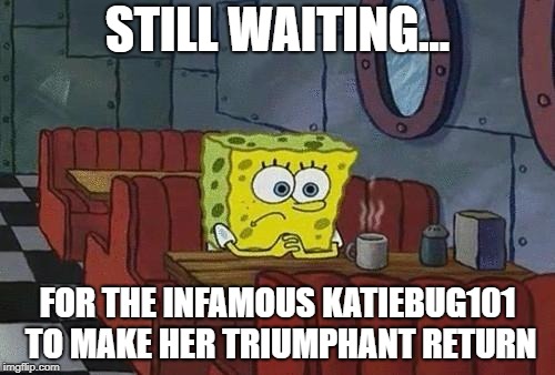 Spongebob Coffee | STILL WAITING... FOR THE INFAMOUS KATIEBUG101 TO MAKE HER TRIUMPHANT RETURN | image tagged in spongebob coffee | made w/ Imgflip meme maker