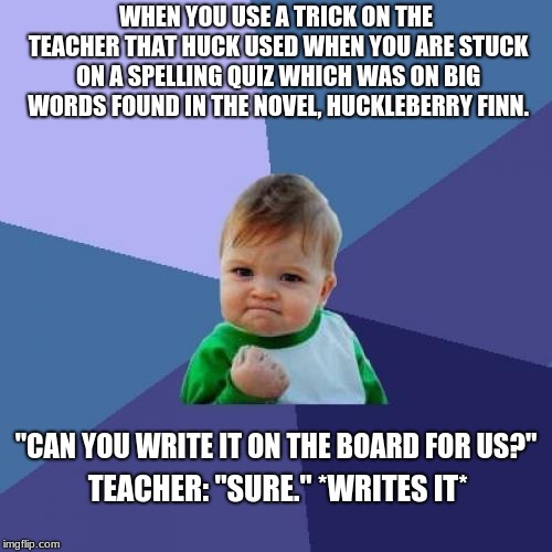 This actually happened, lol. | WHEN YOU USE A TRICK ON THE TEACHER THAT HUCK USED WHEN YOU ARE STUCK ON A SPELLING QUIZ WHICH WAS ON BIG WORDS FOUND IN THE NOVEL, HUCKLEBERRY FINN. "CAN YOU WRITE IT ON THE BOARD FOR US?"; TEACHER: "SURE." *WRITES IT* | image tagged in memes,success kid | made w/ Imgflip meme maker