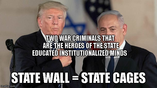 Trump and Netanyahu Bro Shake | TWO WAR CRIMINALS THAT ARE THE HEROES OF THE STATE EDUCATED INSTITUTIONALIZED MINDS; STATE WALL = STATE CAGES | image tagged in trump and netanyahu bro shake | made w/ Imgflip meme maker